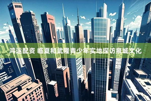 鸿运配资 临夏和武隆青少年实地探访泉城文化