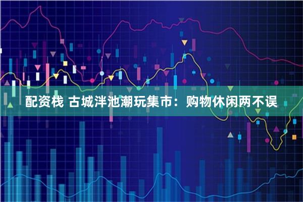 配资栈 古城泮池潮玩集市：购物休闲两不误