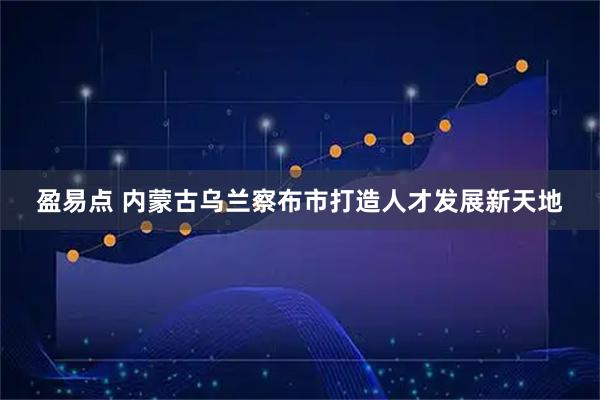 盈易点 内蒙古乌兰察布市打造人才发展新天地