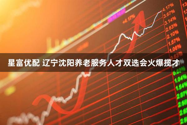 星富优配 辽宁沈阳养老服务人才双选会火爆揽才