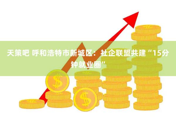 天策吧 呼和浩特市新城区：社企联盟共建“15分钟就业圈”