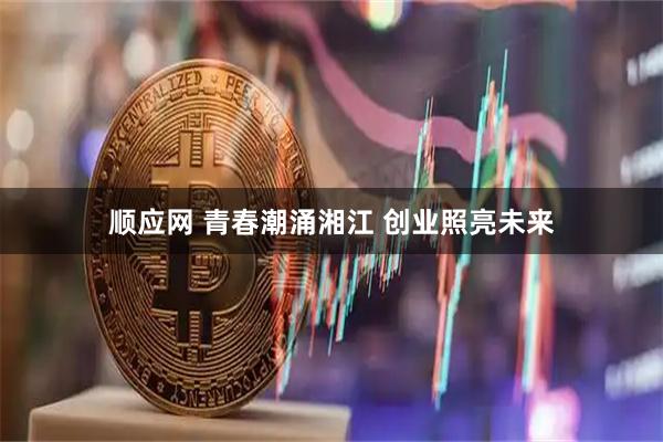 顺应网 青春潮涌湘江 创业照亮未来