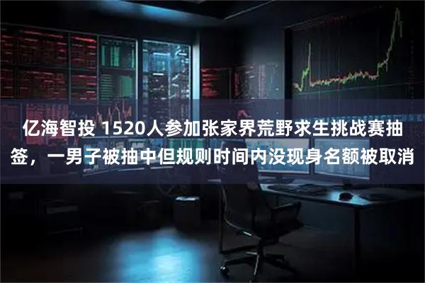 亿海智投 1520人参加张家界荒野求生挑战赛抽签，一男子被抽中但规则时间内没现身名额被取消
