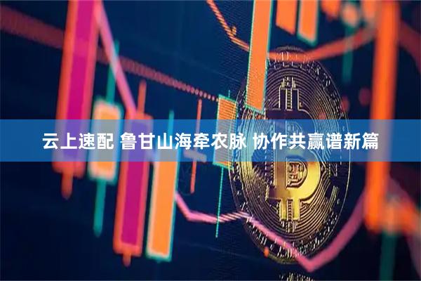 云上速配 鲁甘山海牵农脉 协作共赢谱新篇
