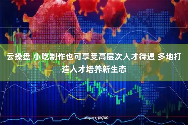 云操盘 小吃制作也可享受高层次人才待遇 多地打造人才培养新生态