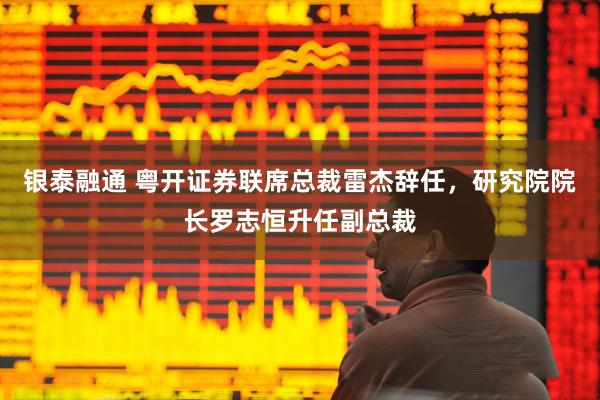 银泰融通 粤开证券联席总裁雷杰辞任，研究院院长罗志恒升任副总裁