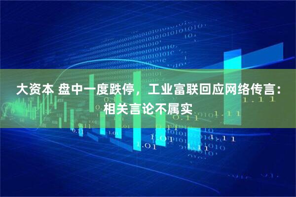 大资本 盘中一度跌停，工业富联回应网络传言：相关言论不属实