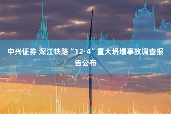 中兴证券 深江铁路“12·4”重大坍塌事故调查报告公布