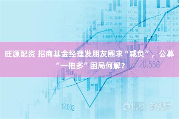 旺源配资 招商基金经理发朋友圈求“减负”，公募“一拖多”困局何解？