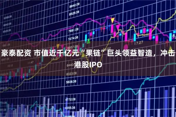 豪泰配资 市值近千亿元“果链”巨头领益智造，冲击港股IPO