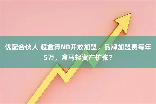 优配合伙人 超盒算NB开放加盟，品牌加盟费每年5万，盒马轻资产扩张？
