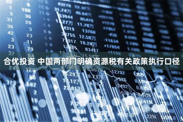合优投资 中国两部门明确资源税有关政策执行口径