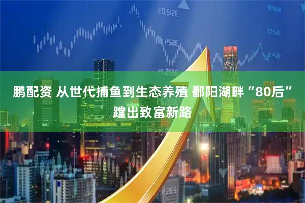 鹏配资 从世代捕鱼到生态养殖 鄱阳湖畔“80后”蹚出致富新路