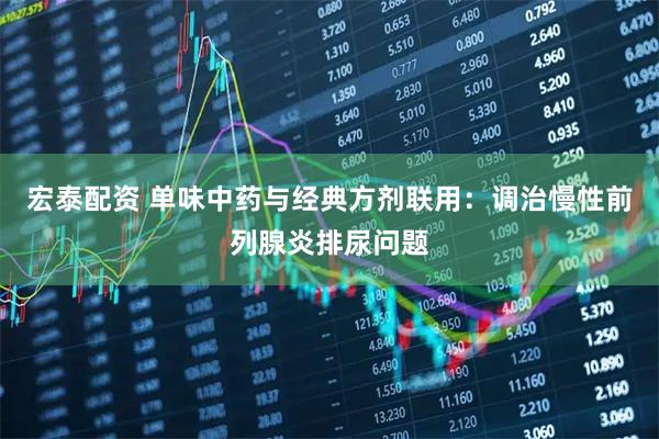 宏泰配资 单味中药与经典方剂联用：调治慢性前列腺炎排尿问题