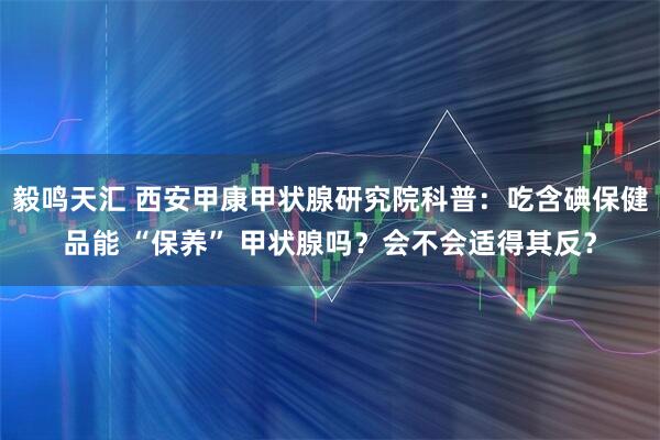 毅鸣天汇 西安甲康甲状腺研究院科普：吃含碘保健品能 “保养” 甲状腺吗？会不会适得其反？