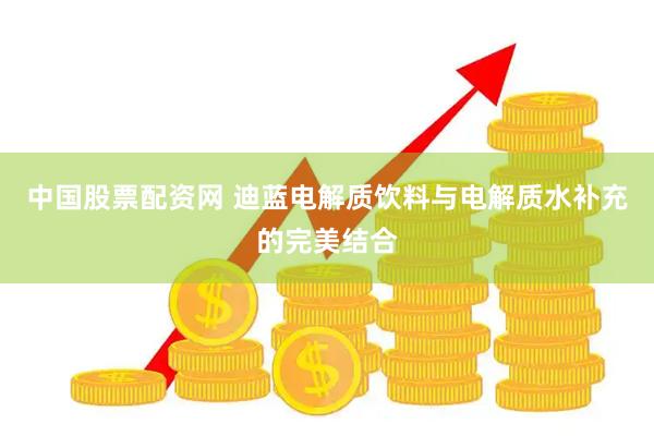 中国股票配资网 迪蓝电解质饮料与电解质水补充的完美结合