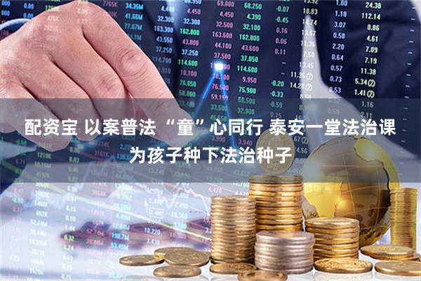配资宝 以案普法 “童”心同行 泰安一堂法治课为孩子种下法治种子