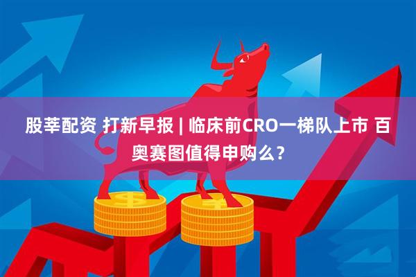股莘配资 打新早报 | 临床前CRO一梯队上市 百奥赛图值得申购么？
