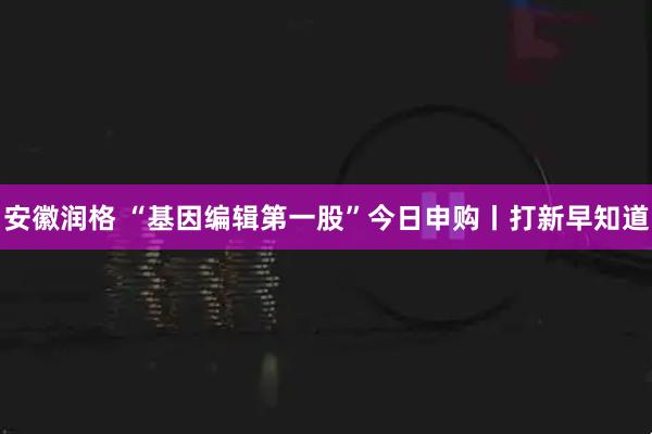 安徽润格 “基因编辑第一股”今日申购丨打新早知道