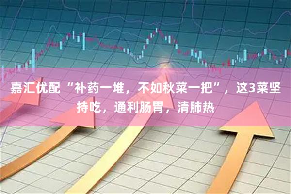 嘉汇优配 “补药一堆，不如秋菜一把”，这3菜坚持吃，通利肠胃，清肺热