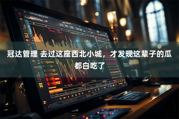 冠达管理 去过这座西北小城，才发现这辈子的瓜都白吃了