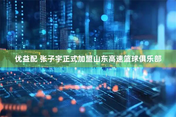 优益配 张子宇正式加盟山东高速篮球俱乐部