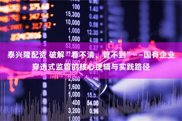 泰兴隆配资 破解“看不清、管不到”——国有企业穿透式监管的核心逻辑与实践路径