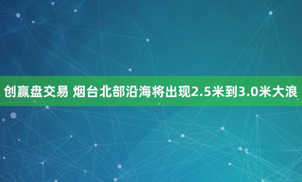 创赢盘交易 烟台北部沿海将出现2.5米到3.0米大浪