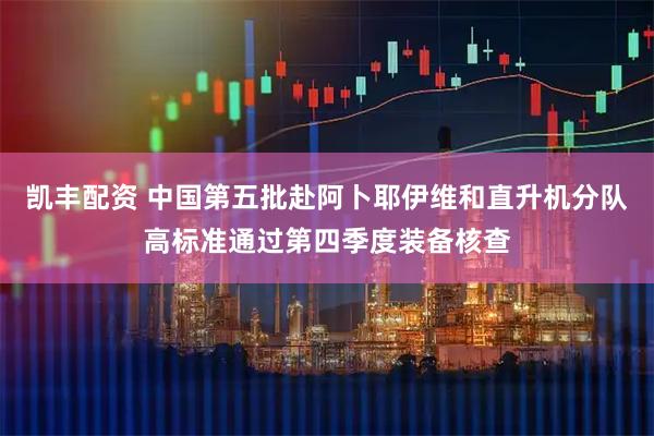 凯丰配资 中国第五批赴阿卜耶伊维和直升机分队高标准通过第四季度装备核查