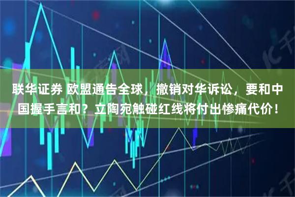 联华证券 欧盟通告全球，撤销对华诉讼，要和中国握手言和？立陶宛触碰红线将付出惨痛代价！