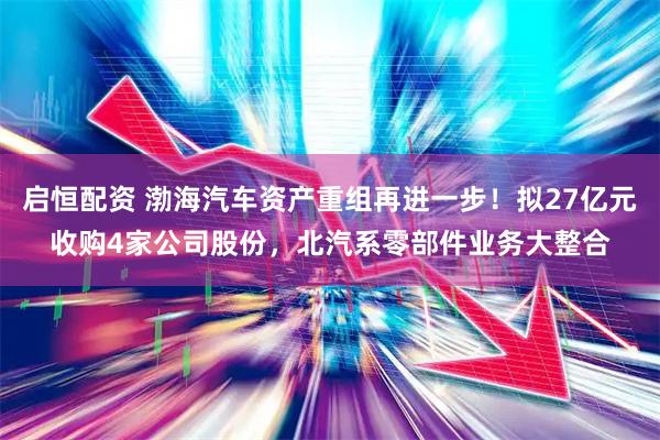 启恒配资 渤海汽车资产重组再进一步！拟27亿元收购4家公司股份，北汽系零部件业务大整合
