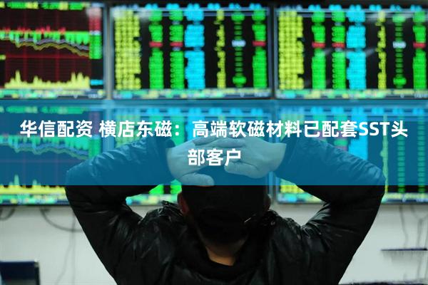 华信配资 横店东磁：高端软磁材料已配套SST头部客户
