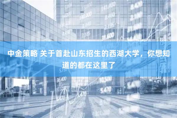 中金策略 关于首赴山东招生的西湖大学，你想知道的都在这里了