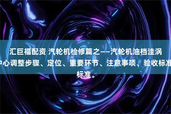 汇巨福配资 汽轮机检修篇之——汽轮机油档洼涡中心调整步骤、定位、重要环节、注意事项、验收标准。