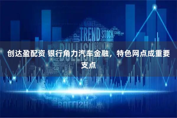 创达盈配资 银行角力汽车金融，特色网点成重要支点