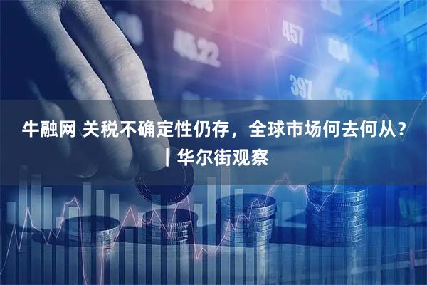 牛融网 关税不确定性仍存，全球市场何去何从？｜华尔街观察