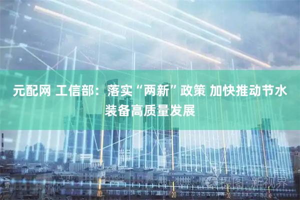 元配网 工信部：落实“两新”政策 加快推动节水装备高质量发展