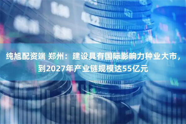 纯旭配资端 郑州：建设具有国际影响力种业大市，到2027年产业链规模达55亿元