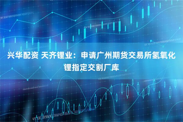 兴华配资 天齐锂业：申请广州期货交易所氢氧化锂指定交割厂库