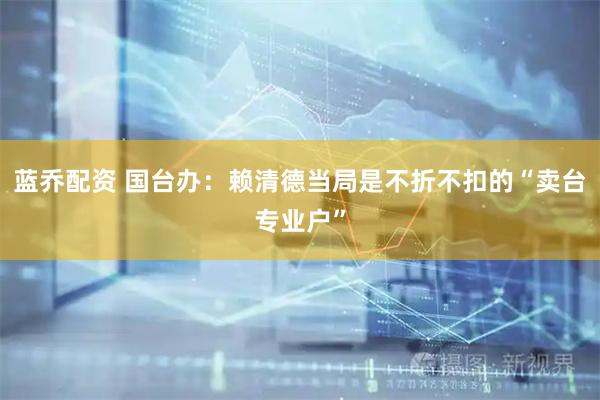 蓝乔配资 国台办：赖清德当局是不折不扣的“卖台专业户”