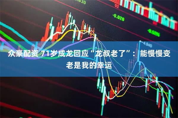 众豪配资 71岁成龙回应“龙叔老了”：能慢慢变老是我的幸运
