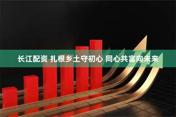 长江配资 扎根乡土守初心 同心共富向未来
