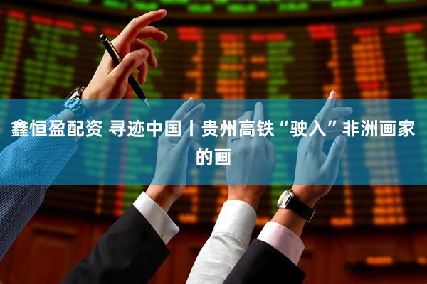 鑫恒盈配资 寻迹中国丨贵州高铁“驶入”非洲画家的画