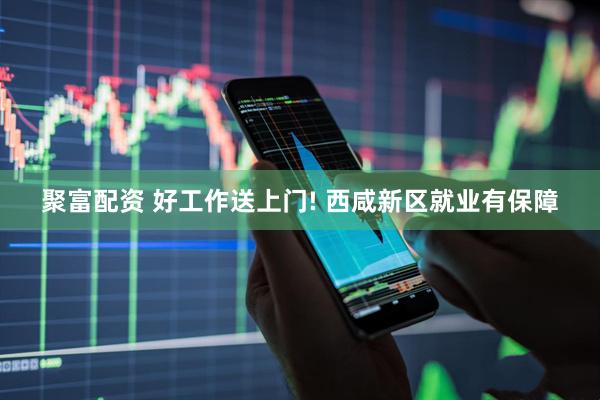 聚富配资 好工作送上门! 西咸新区就业有保障