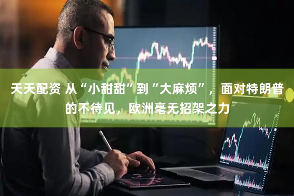 天天配资 从“小甜甜”到“大麻烦”，面对特朗普的不待见，欧洲毫无招架之力