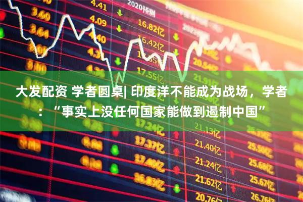 大发配资 学者圆桌| 印度洋不能成为战场，学者：“事实上没任何国家能做到遏制中国”