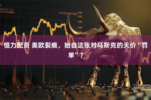 恒力配资 美欧裂痕，始自这张对马斯克的天价“罚单”？