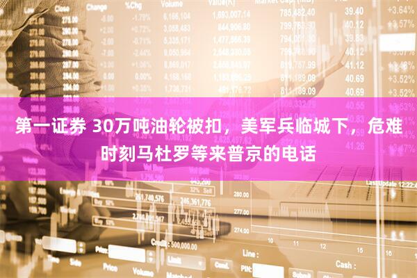 第一证券 30万吨油轮被扣，美军兵临城下，危难时刻马杜罗等来普京的电话