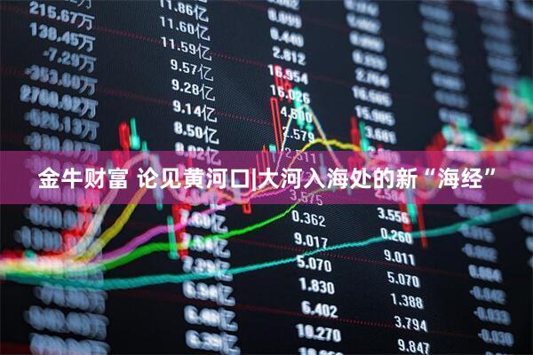 金牛财富 论见黄河口|大河入海处的新“海经”