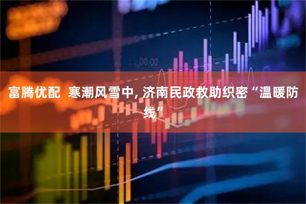 富腾优配  寒潮风雪中, 济南民政救助织密“温暖防线”
